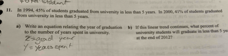 In 1994, 45% of students graduated from university in less than 5 years. In 2000, 41% of students graduated 
from university in less than 5 years. 
a) Write an equation relating the year of graduation b) If this linear trend continues, what percent of 
to the number of years spent in university. university students will graduate in less than 5 yea
at the end of 2012?