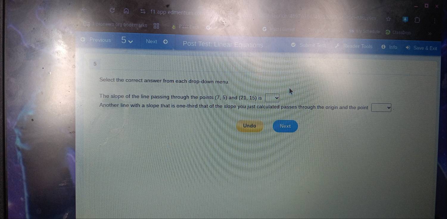 f1.app edmen
org bookmarks
ClassDol
Previous 5 Next 0 Post Test; Linea quation der Tools Info Save & Exit
。 5
Select the correct answer from each drop-down menu.
The slope of the line passing through the points (7,5) and (21,15) is □
Another line with a slope that is one-third that of the slope you just calculated passes through the origin and the point v
Undo Next