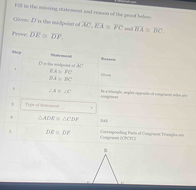 Geltamath.com 
Fill in the missing statement and reason of the proof below. 
Given: D is the midpoint of overline AC, overline EA≌ overline FC and overline BA≌ overline BC. 
Prove: overline DE≌ overline DF. 
Step Statement Reason
D is the midpoint of overline AC
1 overline EA≌ overline FC Given
overline BA≌ overline BC
2
∠ A≌ ∠ C In a triangle, angles opposite of congruent sides are 
congruent 
3 Type of Statement 
4 △ ADE≌ △ CDF SAS 
5
overline DE≌ overline DF Corresponding Parts of Congruent Triangles are 
Congruent (CPCTC)