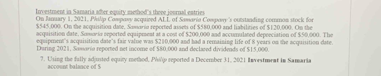 Investment in Samaria after equity method’s three journal entries 
On January 1, 2021, Philip Company acquired ALL of Samaria Company's outstanding common stock for
$545,000. On the acquisition date, Samaria reported assets of $580,000 and liabilities of $120,000. On the 
acquisition date, Samaria reported equipment at a cost of $200,000 and accumulated depreciation of $50,000. The 
equipment’s acquisition date’s fair value was $210,000 and had a remaining life of 8 years on the acquisition date. 
During 2021, Samaria reported net income of $80,000 and declared dividends of $15,000. 
7. Using the fully adjusted equity method, Philip reported a December 31, 2021 Investment in Samaria 
account balance of $