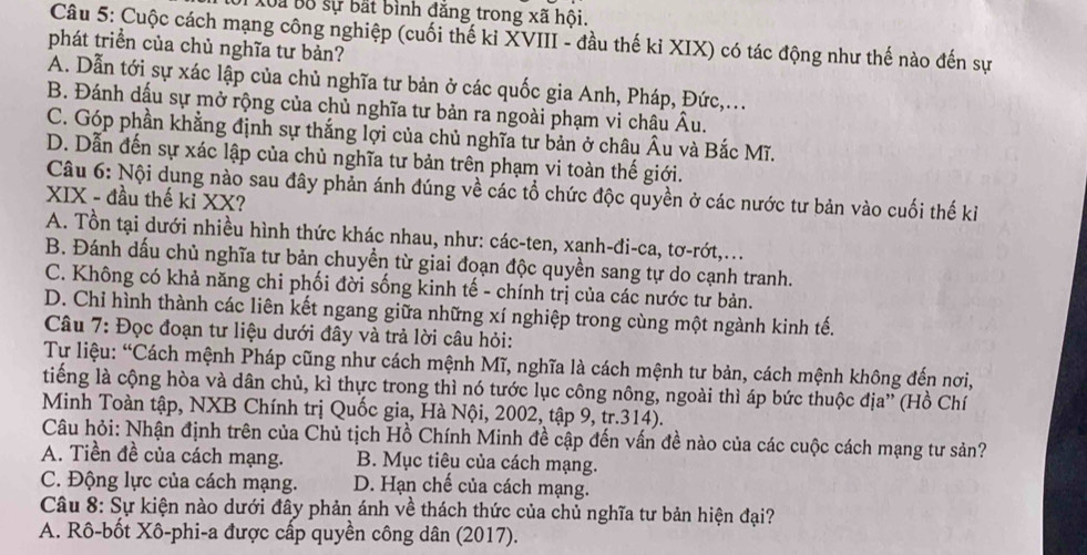 Xoa Bộ sự bắt bình đăng trong xã hội.
Câu 5: Cuộc cách mạng công nghiệp (cuối thế kỉ XVIII - đầu thế ki XIX) có tác động như thế nào đến sự
phát triển của chủ nghĩa tư bản?
A. Dẫn tới sự xác lập của chủ nghĩa tư bản ở các quốc gia Anh, Pháp, Đức,...
B. Đánh dấu sự mở rộng của chủ nghĩa tư bản ra ngoài phạm vi châu Âu.
C. Góp phần khẳng định sự thắng lợi của chủ nghĩa tư bản ở châu Âu và Bắc Mĩ.
D. Dẫn đến sự xác lập của chủ nghĩa tư bản trên phạm vi toàn thế giới.
Câu 6: Nội dung nào sau đây phản ánh đúng về các tổ chức độc quyền ở các nước tư bản vào cuối thế kỉ
XIX - đầu thế kỉ XX?
A. Tồn tại dưới nhiều hình thức khác nhau, như: các-ten, xanh-đi-ca, tơ-rớt,...
B. Đánh dấu chủ nghĩa tư bản chuyền từ giai đoạn độc quyền sang tự do cạnh tranh.
C. Không có khả năng chi phối đời sống kinh tế - chính trị của các nước tư bản.
D. Chỉ hình thành các liên kết ngang giữa những xí nghiệp trong cùng một ngành kinh tế.
Câu 7: Đọc đoạn tư liệu dưới đây và trả lời câu hỏi:
Tự liệu: “Cách mệnh Pháp cũng như cách mệnh Mĩ, nghĩa là cách mệnh tư bản, cách mệnh không đến nơi,
tiếng là cộng hòa và dân chủ, kì thực trong thì nó tước lục công nông, ngoài thì áp bức thuộc địa'' (Hồ Chí
Minh Toàn tập, NXB Chính trị Quốc gia, Hà Nội, 2002, tập 9, tr.314).
Câu hỏi: Nhận định trên của Chủ tịch Hồ Chính Minh đề cập đến vấn đề nào của các cuộc cách mạng tư sản?
A. Tiền đề của cách mạng. B. Mục tiêu của cách mạng.
C. Động lực của cách mạng. D. Hạn chế của cách mạng.
Câu 8: Sự kiện nào dưới đây phản ánh về thách thức của chủ nghĩa tư bản hiện đại?
A. Rô-bốt Xô-phi-a được cấp quyền công dân (2017).