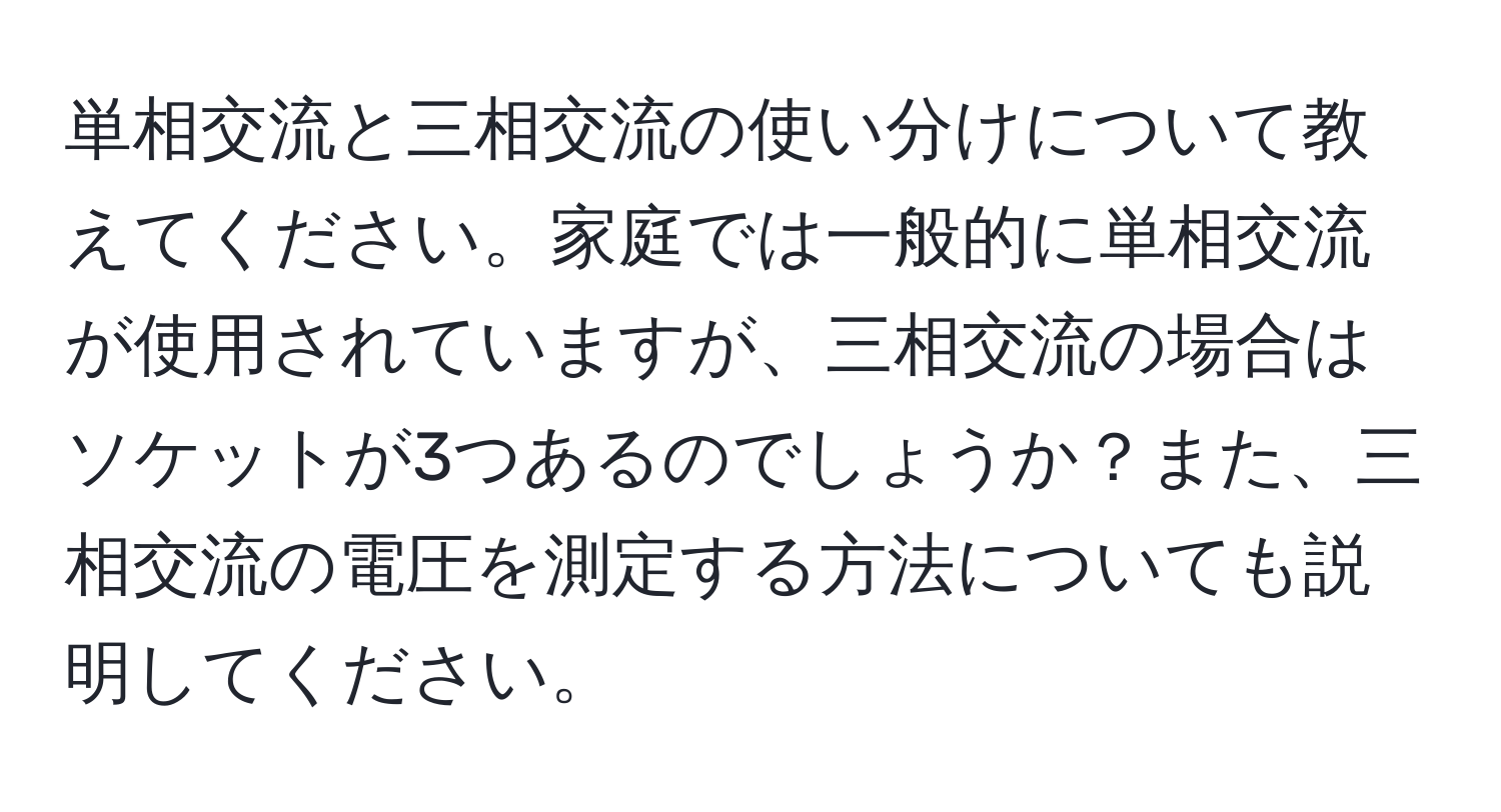 単相交流と三相交流の使い分けについて教えてください。家庭では一般的に単相交流が使用されていますが、三相交流の場合はソケットが3つあるのでしょうか？また、三相交流の電圧を測定する方法についても説明してください。