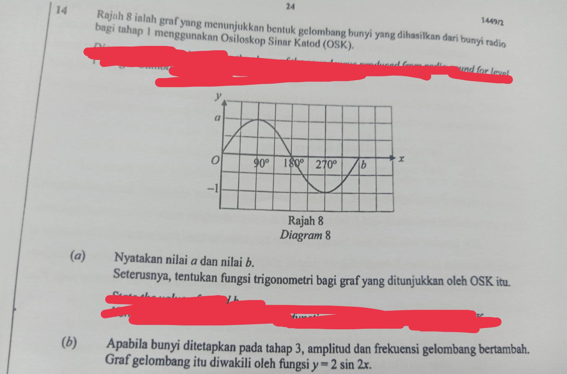 24
1449/2
14 Rajah 8 ialah graf yang menunjukkan bentuk gelombang bunyi yang dihasilkan darí bunyi radio
bagi tahap 1 menggunakan Osiloskop Sinar Katod (OSK).
und for leve t
(@) Nyatakan nilai a dan nilai b.
Seterusnya, tentukan fungsi trigonometri bagi graf yang ditunjukkan oleh OSK itu.
(6) Apabila bunyi ditetapkan pada tahap 3, amplitud dan frekuensi gelombang bertambah.
Graf gelombang itu diwakili oleh fungsi y=2sin 2x.