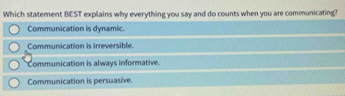 Which statement BEST explains why everything you say and do counts when you are communicating?
Communication is dynamic.
Communication is irreversible.
Communication is always informative.
Communication is persuasive.