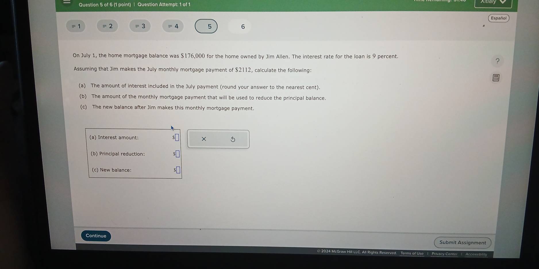 Question Attempt: 1 of 1 
Español 
7 = 2 = 3 = 4 5 6 
On July 1, the home mortgage balance was $176,000 for the home owned by Jim Allen. The interest rate for the loan is 9 percent. 
Assuming that Jim makes the July monthly mortgage payment of $2112, calculate the following: 
(a) The amount of interest included in the July payment (round your answer to the nearest cent). 
(b) The amount of the monthly mortgage payment that will be used to reduce the principal balance. 
(c) The new balance after Jim makes this monthly mortgage payment. 
(a) Interest amount: 
× 5 
(b) Principal reduction: 
(c) New balance: 
Continue Submit Assignment 
Accessibility