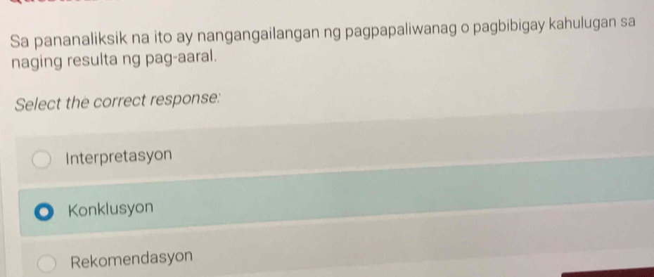 Sa pananaliksik na ito ay nangangailangan ng pagpapaliwanag o pagbibigay kahulugan sa
naging resulta ng pag-aaral.
Select the correct response:
Interpretasyon
Konklusyon
Rekomendasyon