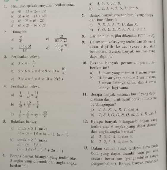 Hitunglah apakah pernyataan berikut benar. a) 5, 6, 7, dan 8.
a) 5!-3!=(5-3)! b) 1, 2, 3, 4, 5, 6, 7, dan 8.
b) 5!+4!=(5+4)! 7. Berapa banyak susunan huruf yang disusun
c) 6!:2!=(6:2) dari huruf-huruf:
d) 6!* 2!=(6* 2) a) P, E, L, A, T, U, dan K.
2. Hitunglah: b) T, O, L, E, R, A, N, S, dan I.
8. Carilah nilai π, jika diketahui P_3^(((n+1))=P_4^n
a) frac 7!)4! c)  12!/10!* 2!  9. Dalam satu kelas yang terdiri dari 36 murid
b)  (14!* 5!)/15!  d )  (20!* 7!)/21!  akan dipilih ketua, sekretaris. dan
bendahara. Berapa banyak susunan yang
3. Perlihatkan bahwa: dapat dipilih?
a) 3* 4= 4!/2!  10. Berapa banyak permutasi-permutasi
berikut ini?
b) 5* 6* 7* 8* 9* 10= 10!/4!  a) 5 unsur yang memuat 3 unsur sama
c) 2* 4* 6* 8* 10=2^5(5!) b) 10 unsur yang memuat 2 unsur sama.
3 unsur lainnya sama, dan 4 unsur
4. Perlihatkan bahwa: lainnya lagi sama
a)  1/2! - 1/4! = 11/4!  11. Berapa banyak susunan huruf yang dapat
disusun dari huruf-huruf berikut ini secara
b)  3/4! + 10/5! = 5/4!  berdampingan?
a) J, A, K, A, R, T, dan A.
c)  3/8! - 2/7! + 1/6! = 43/8! 
b) T, R, I, G, O, N, O, M, E, T, R, dan I.
5. Buktikan bahwa: 12. Berapa banyak bilangan-bilangan yang
a) untuk n≥ 1.maka terdiri atas 6 angka yang dapat disusum
n!-(n-1)!=(n-1)!(n-1) dari angka-angka berikut?
a) 2, 3,4, 4, 4, dan 4.
b) untuk n≥ 3 , maka b) 2. 2, 3, 3, 4, dan 5.
n!-(n-3)!=
(n-3)!(n^3-3n^2+2n-1) 13. Dalam sebuah kotak terdapat lima buah
bola yang dapat diambil satu per satu
6. Berapa banyak bilangan yang terdiri atas secara berurutan (pengambilan tanpa
3 angka yang dibentuk dari angka-angka pengembalian). Berapa banyak pasangan
berikut ini?