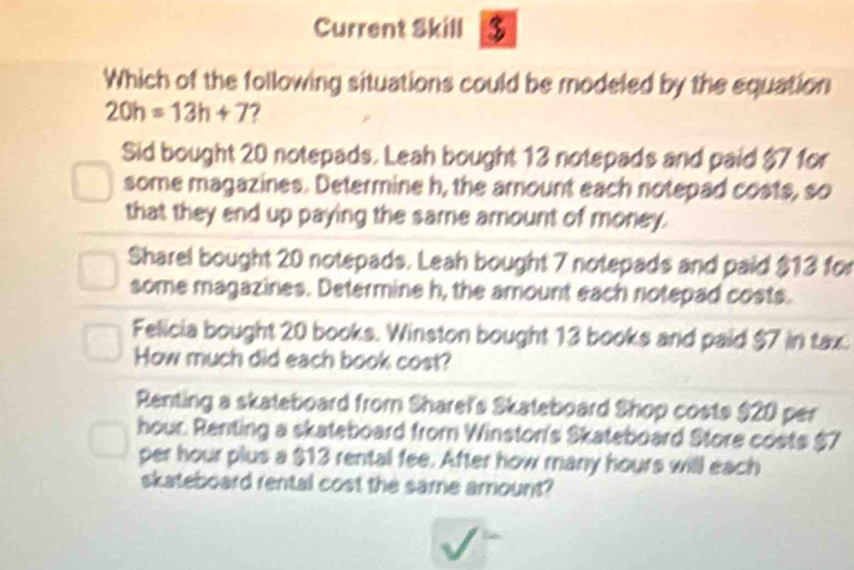 Current Skill $
Which of the following situations could be modeled by the equation
20h=13h+7
Sid bought 20 notepads. Leah bought 13 notepads and paid $7 for
some magazines. Determine h, the amount each notepad costs, so
that they end up paying the same amount of money.
Sharel bought 20 notepads. Leah bought 7 notepads and paid $13 for
some magazines. Determine h, the amount each notepad costs.
Felicia bought 20 books. Winston bought 13 books and paid $7 in tax
How much did each book cost?
Renting a skateboard from Sharef's Skateboard Shop costs $20 per
hour. Renting a skateboard from Winston's Skateboard Store costs $7
per hour plus a $13 rental fee. After how many hours will each
skateboard rental cost the same amount?