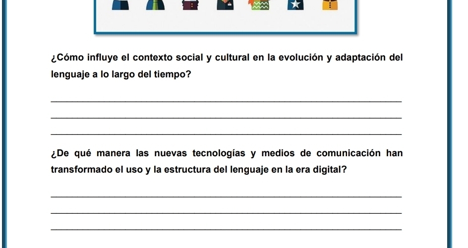 ¿Cómo influye el contexto social y cultural en la evolución y adaptación del 
lenguaje a lo largo del tiempo? 
_ 
_ 
_ 
¿De qué manera las nuevas tecnologías y medios de comunicación han 
transformado el uso y la estructura del lenguaje en la era digital? 
_ 
_ 
_