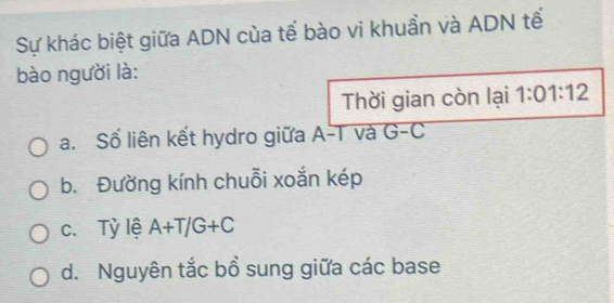 Sự khác biệt giữa ADN của tế bào vi khuần và ADN tế
bào người là:
Thời gian còn lại 1:01:12
a. Số liên kết hydro giữa A-T và G-C
b. Đường kính chuỗi xoắn kép
c. Tỷ lệ A+T/G+C
d. Nguyên tắc bồ sung giữa các base