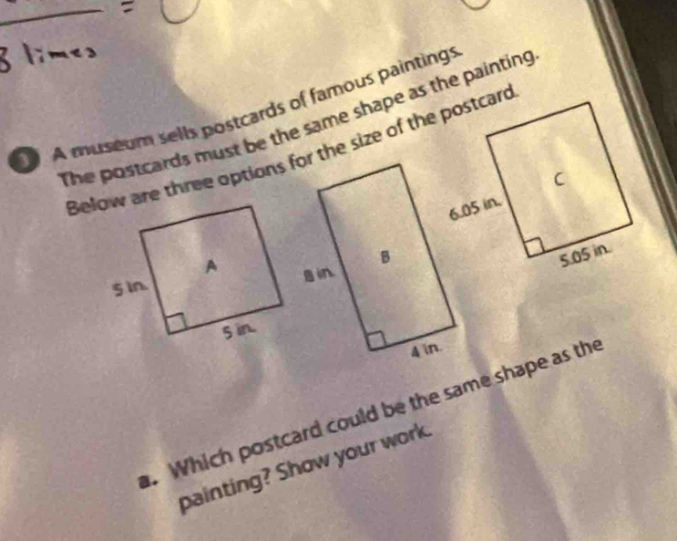A museum sells postcards of famous paintings 
The postcards must be the same shape as the painting 
. Which postcard could be the same shape as the 
painting? Show your work