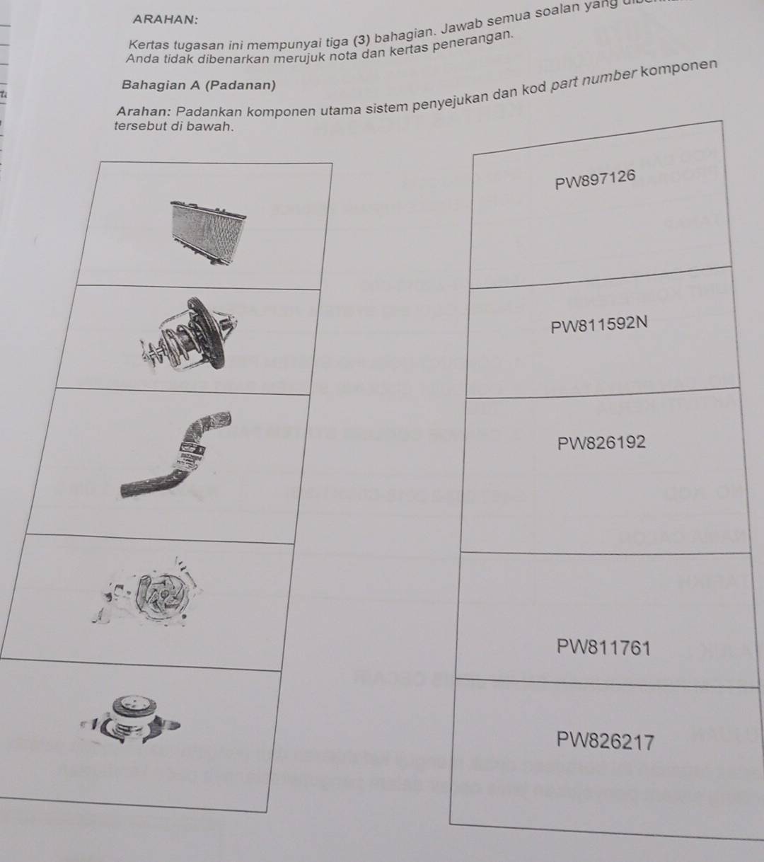 ARAHAN: 
Kertas tugasan ini mempunyai tiga (3) bahagian. Jawab semua soalan yang 
Anda tidak dibenarkan merujuk nota dan kertas penerangan. 
Bahagian A (Padanan) 
Arahan: Padankan komponen utama sistem peny dan kod part number komponen 
tersebut di bawah.