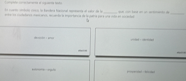 Complete correctamente el siguiente texto
En cuanto símbolo cívico, la Bandera Nacional representa el valor de la _que, con basé en un sentimiento de
entre los ciudadanos mexicanos, recuerda la importancia de la patría para una vida en sociedad
_
devoción = amor unidad - identidad
a0ac5145 a9ac518
autonomia = orgullo prosperidad = felicidad