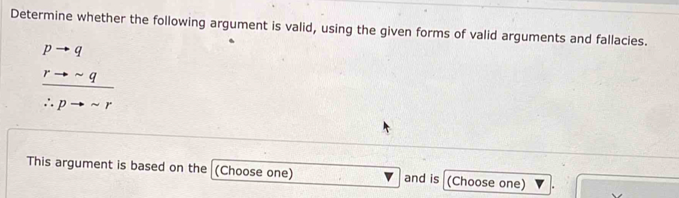 Determine whether the following argument is valid, using the given forms of valid arguments and fallacies.
frac beginarrayr pto qto sim q hline ∴ pto sim rendarray 
This argument is based on the (Choose one) and is (Choose one)