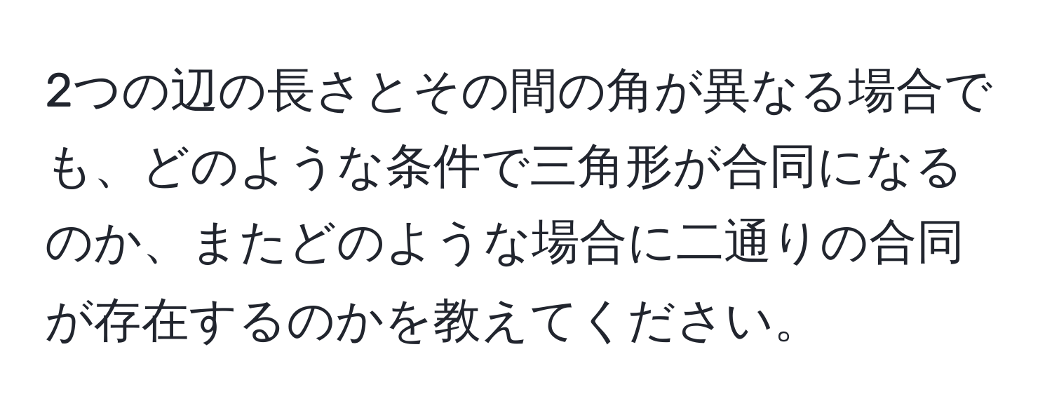 2つの辺の長さとその間の角が異なる場合でも、どのような条件で三角形が合同になるのか、またどのような場合に二通りの合同が存在するのかを教えてください。