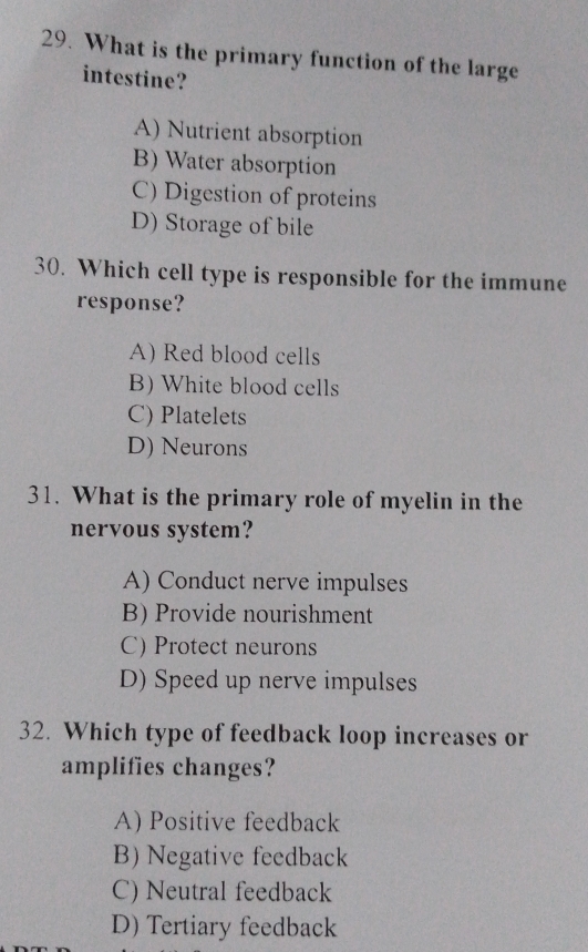 What is the primary function of the large
intestine?
A) Nutrient absorption
B) Water absorption
C) Digestion of proteins
D) Storage of bile
30. Which cell type is responsible for the immune
response?
A) Red blood cells
B) White blood cells
C) Platelets
D) Neurons
31. What is the primary role of myelin in the
nervous system?
A) Conduct nerve impulses
B) Provide nourishment
C) Protect neurons
D) Speed up nerve impulses
32. Which type of feedback loop increases or
amplifies changes?
A) Positive feedback
B) Negative feedback
C) Neutral feedback
D) Tertiary feedback