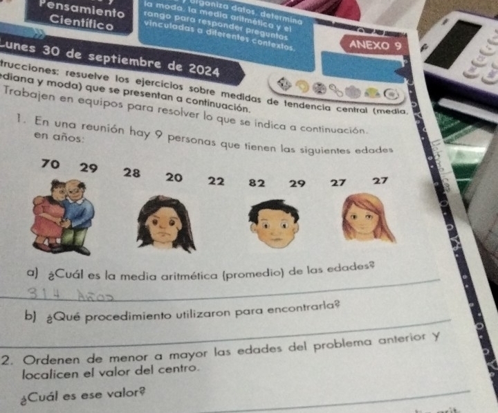 Biganiza datos, determina 
la moda. la medía aritmética y el 
rango para responder preguntas 
Pensamiento Científico vinculadas a diferentes contextos 
ANEXO 9 
Lunes 30 de septiembre de 2024
a 
trucciones; resuelve los ejercícios sobre medidas de tendencía central (médía, 
ediana y moda) que se presentan a continuación. 
Trabajen en equipos para resolver lo que se indica a continuación. 
1. En una reunión hay 9 personas que tienen las siguientes edade 
en años:
70 29 28 20 22 82 29 27 27
_ 
a) ¿Cuál es la media aritmética (promedio) de las edades$ 
_ 
b) ¿Qué procedimiento utilizaron para encontrarla? 
2. Ordenen de menor a mayor las edades del problema anterior y 
localicen el valor del centro. 
¿Cuál es ese valor?_