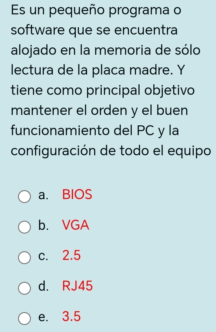 Es un pequeño programa o
software que se encuentra
alojado en la memoria de sólo
lectura de la placa madre. Y
tiene como principal objetivo
mantener el orden y el buen
funcionamiento del PC y la
configuración de todo el equipo
a. BIOS
b. VGA
c. 2.5
d. RJ45
e. 3.5