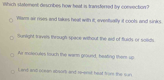 Which statement describes how heat is transferred by convection?
Warm air rises and takes heat with it; eventually it cools and sinks.
Sunlight travels through space without the aid of fluids or solids.
Air molecules touch the warm ground, heating them up.
Land and ocean absorb and re-emit heat from the sun.