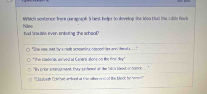 Which sentence from paragraph 5 best helps to develop the idea that the Little Rock
Nine
had trouble even entering the school?
"She was met by a mob screaming obscenities and threats. . . .
"The students arrived at Central alone on the first day."
"By prior arrangement, they gathered at the 16th Street entrance. . . "
"Elizabeth Eckford arrived at the other end of the block by herself."