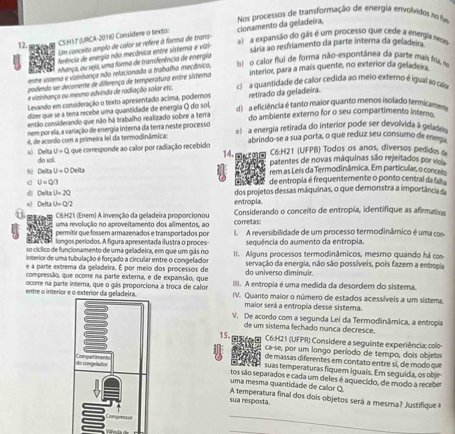 Nos processos de transformação de energia envolvidos no fu
Um conceito amplo de calor se refere à forma de trans- cionamento da geladeira,
12. CS:H17 (URCA-2016) Considere o texto:
a  a expansão do gás é um processo que cede a energia neces
ferência de energia não mecânica entre sistema e vizi-
sária ao resfriamento da parte interna da geladeira.
nhança, ou seja, uma forma de transferência de energía
entre sistema e vizinhança não relacionada a trabalho mecânico, b) o calor flui de forma não-espontânea da parte mais fria, no
podendo ser decarrente de diferença de temperatura entre sistema interior, para a mais quente, no exterior da geladeira.
c a quantidade de calor cedida ao meio externo é igual ao cala
e vizinhança ou mesmo advinda de radiação solar etc.
Levando em consideração o texto apresentado acima, poderos retirado da geladeira.
dizer que se a terra recebe uma quantidade de energia Q do sol, d) a eficiência é tanto maior quanto menos isolado termicamente
então considerando que não há trabalho realizado sobre a terra do ambiente externo for o seu compartimento intero
nem por ela, a variação de energia interna da terra neste processo e)  a energia retirada do interior pode ser devolvida à gelader
é, de acordo com a primeira lei da termodinâmica: abrindo-se a sua porta, o que reduz seu consumo de enem a
a) Delta U=Q que corresponde ao calor por radiação recebido  C6:H21 (UFPB) Todos os anos, diversos pedidos d
do sol. 14. patentes de novas máquinas são rejeitados por vioa
b) Delta U=0 Delta rem as Leis da Termodinâmica. Em particular, o conce
d U=Q/3 de entropia é frequentemente o ponto central da fal
d) Delta U=2Q dos projetos dessas máquinas, o que demonstra a importância da
e) Delta U=Q/2 entropia.
C6:H21 (Enem) A invenção da geladeira proporcionou Considerando o conceito de entropia, identifique as afirmativas
uma revolução no aproveitamento dos alimentos, ao corretas:
permitir que fossem armazenados e transportados por I. A reversibilidade de um processo termodinâmico é uma con
longos períodos. A figura apresentada ilustra o proces- sequência do aumento da entropia.
so cíclico de funcionamento de uma geladeira, em que um gás no II. Alguns processos termodinâmicos, mesmo quando há con
interior de uma tubulação é forçado a circular entre o congelador servação da energia, não são possíveis, pois fazem a entropia
e a parte extrema da geladeira. É por meio dos processos de do universo diminuir.
compressão, que ocorre na parte externa, e de expansão, que
ocorre na parte interna, que o gás proporciona a troca de calor III. A entropia é uma medida da desordem do sistema.
entre o interior e o exterior da g IV. Quanto maior o número de estados acessíveis a um sistema,
maior será a entropia desse sistema.
V. De acordo com a segunda Lei da Termodinâmnica, a entropia
de um sistema fechado nunca decresce.
15.  C6:H21 (UFPR) Considere a seguinte experiência: colo
ca-se, por um longo período de tempo, dois objetos
de massas diferentes em contato entre si, de modo que
suas temperaturas fiquem iguais. Em seguida, os obje-
tos são separados e cada um deles é aquecido, de modo a receber
uma mesma quantidade de calor Q.
A temperatura final dos dois objetos será a mesma? Justifique a
sua resposta.
Válvula d
_
_