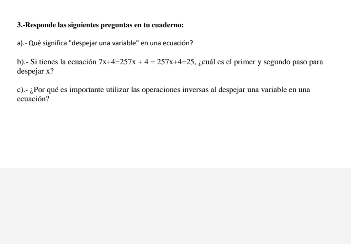 3.-Responde las siguientes preguntas en tu cuaderno: 
a).- Qué significa "despejar una variable" en una ecuación? 
b).- Si tienes la ecuación 7x+4=257x+4=257x+4=25 ,acuál es el primer y segundo paso para 
despejar x? 
c).- ¿Por qué es importante utilizar las operaciones inversas al despejar una variable en una 
ecuación?