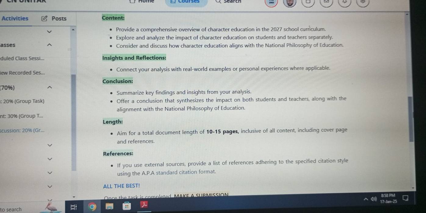 Activities Posts Content: 
Provide a comprehensive overview of character education in the 2027 school curriculum. 
Explore and analyze the impact of character education on students and teachers separately. 
asses Consider and discuss how character education aligns with the National Philosophy of Education 
duled Class Sessi... Insights and Reflections: 
iew Recorded Ses... Connect your analysis with real-world examples or personal experiences where applicable. 
Conclusion: 
(70%) 
Summarize key findings and insights from your analysis. 
: 20% (Group Task) Offer a conclusion that synthesizes the impact on both students and teachers, along with the 
alignment with the National Philosophy of Education. 
nt: 30% (Group T... 
Length: 
scussion: 20% (Gr... 
Aim for a total document length of 10-15 pages, inclusive of all content, including cover page 
and references. 
References: 
If you use external sources, provide a list of references adhering to the specified citation style 
using the A.P.A standard citation format. 
ALL THE BEST! 
Once the task is completed MAKE A SURMISSION 
8:58 PM 
17-Jan-25 
to search