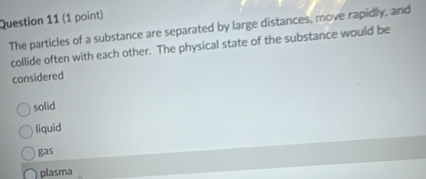 The particles of a substance are separated by large distances, move rapidly, and
collide often with each other. The physical state of the substance would be
considered
solid
liquid
gas
plasma