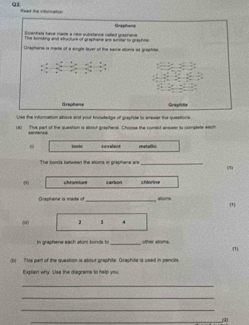 Reat the information
Graphene
Scientists have made a new subistance called graphene
The bonding and structure of graphene are similar to graphite.
Graphene is made of a single layer of the same atoms as graphite.
u
Graphene Graphite
Use the information above and your knowledge of graphite to answer the questions.
(a) This part of the question is about graphene. Choose the correct answer to complete each
sentence
(1) ionic covalent metallic
The bonds between the atoms in graphene are_
(1)
(j0 chromium carbon chlorine
Graphene is made of _atoms
(5)
(iii) 2 3 A
In graphene each atom bonds to_ other atoms.
(1)
(b) This part of the question is about graphite. Graphite is used in pencils
Explain why Use the diagrams to help you.
_
_
_
_(2)