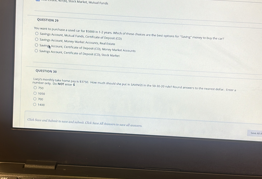 401(k), Stock Market, Mutual Funds
QUESTION 29
You want to purchase a used car for $5000 in 1-2 years. Which of these choices are the best options for "Saving" money to buy the car?
Savings Account, Mutual Funds, Certificate of Deposit (CD)
Savings Account, Money Market Accounts, Real Estate
Savings Account, Certificate of Deposit (CD), Money Market Accounts
Savings Account, Certificate of Deposit (CD), Stock Market
QUESTION 30
number only. Do NOT enter $
Lucy's monthly take home pay is $3750. How much should she put in SAVINGS in the 50-30-20 rule? Round answers to the nearest dollar. Enter a
750
1050
700
1400
Click Save and Submit to save and submit. Click Save All Answers to save all answers.
Save All A
D