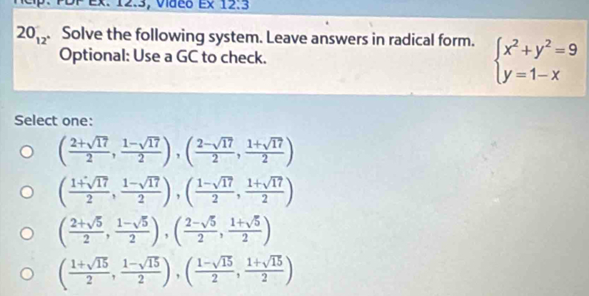 ex. 12.3, Video E* 12.3 
20_12 . Solve the following system. Leave answers in radical form. beginarrayl x^2+y^2=9 y=1-xendarray.
Optional: Use a GC to check.
Select one:
( (2+sqrt(17))/2 , (1-sqrt(17))/2 ), ( (2-sqrt(17))/2 , (1+sqrt(17))/2 )
( (1+sqrt(17))/2 , (1-sqrt(17))/2 ), ( (1-sqrt(17))/2 , (1+sqrt(17))/2 )
( (2+sqrt(5))/2 , (1-sqrt(5))/2 ), ( (2-sqrt(5))/2 , (1+sqrt(5))/2 )
( (1+sqrt(15))/2 , (1-sqrt(15))/2 ),( (1-sqrt(15))/2 , (1+sqrt(15))/2 )