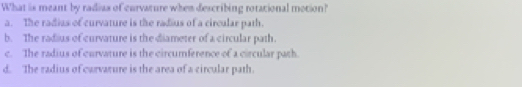 What is meant by radias of curvature when describing rotational motion?
a. The radias of curvature is the radius of a circular path.
b. The radius of curvature is the diameter of a circular path.
c. The radius of curvature is the circumference of a circular path.
d. The radius of carvarure is the area of a circular path.