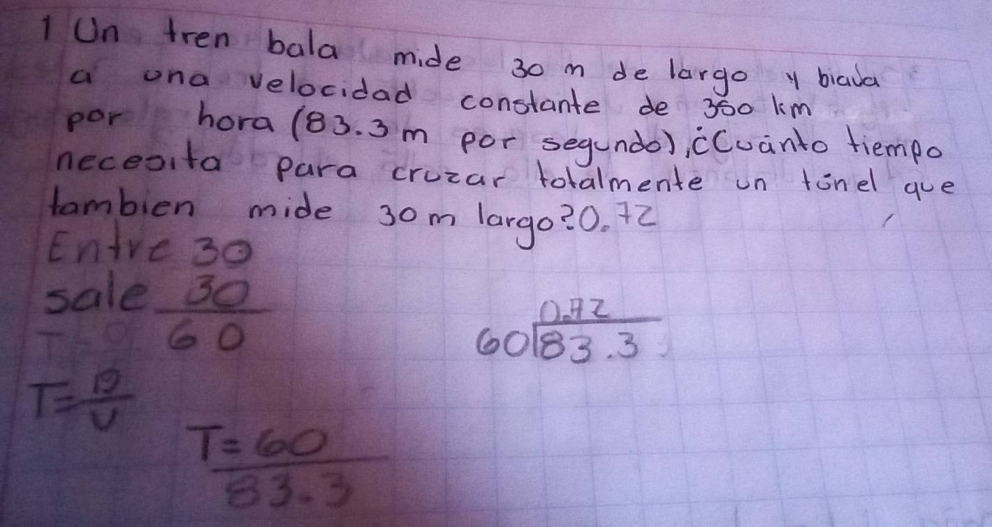 Un tren bala mide 30 m de largo y biaua 
a una velocidad constante de 360 k m
por hora (83. 3n n por segundo), cCuanto tiempo 
necesita para cruzar totalmente un tinel gue 
tambien mide 30m largo? 0. 72
Enire3o 
sale
 30/60 
beginarrayr 0.72 60encloselongdiv 83.3endarray
T= 19/V 
 T=60/83.3 