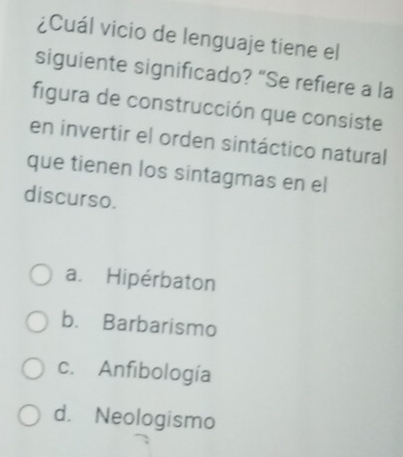 ¿Cuál vicio de lenguaje tiene el
siguiente significado? “Se refiere a la
figura de construcción que consiste
en invertir el orden sintáctico natural
que tienen los sintagmas en el
discurso.
a. Hipérbaton
b. Barbarismo
c. Anfibología
d. Neologismo