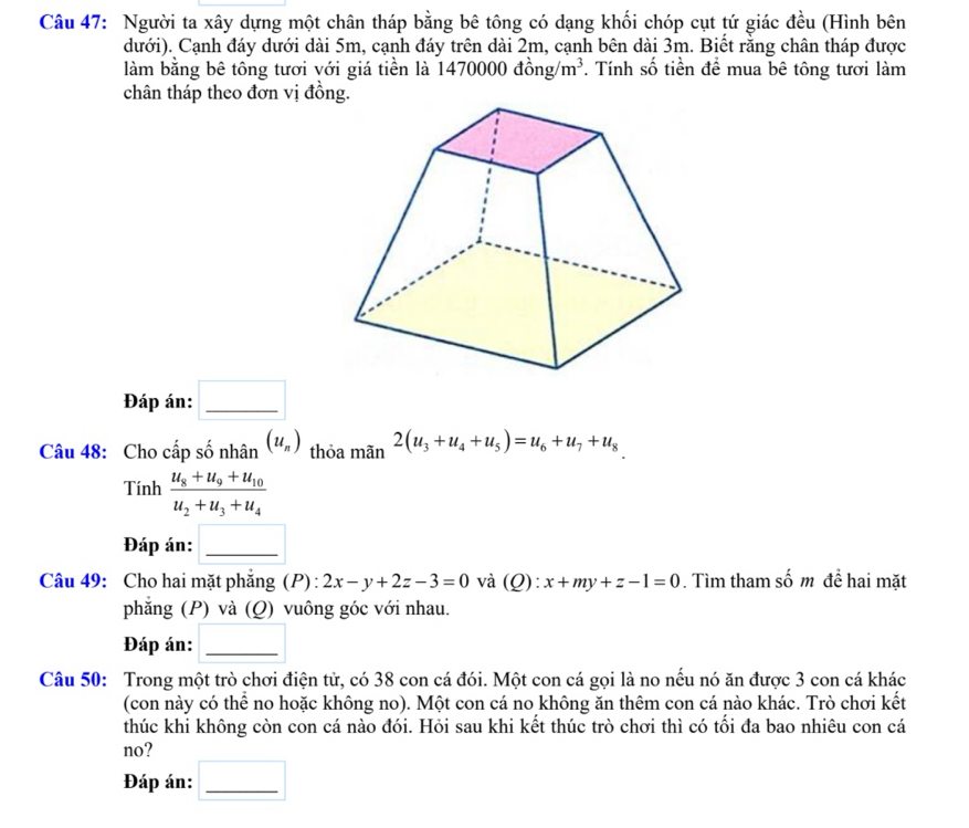 Người ta xây dựng một chân tháp bằng bê tông có dạng khối chóp cụt tứ giác đều (Hình bên 
dưới). Cạnh đáy dưới dài 5m, cạnh đáy trên dài 2m, cạnh bên dài 3m. Biết rằng chân tháp được 
làm bằng bê tông tươi với giá tiền là 1470000 đồng/ m^3. Tính số tiền để mua bê tông tươi làm 
chân tháp theo đơn vị đồn 
Đáp án: □ _ 
Câu 48: Cho cấp số nhân (u_n) thỏa mãn 2(u_3+u_4+u_5)=u_6+u_7+u_8
Tinhfrac u_8+u_9+u_10u_2+u_3+u_4
Đáp án:_ 
Câu 49: Cho hai mặt phẳng (P) : 2x-y+2z-3=0 và (Q):x+my+z-1=0. Tìm tham số m để hai mặt 
phẳng (P) và (Q) vuông góc với nhau. 
Đáp án:_ 
Câu 50: Trong một trò chơi điện tử, có 38 con cá đói. Một con cá gọi là no nếu nó ăn được 3 con cá khác 
(con này có thể no hoặc không no). Một con cá no không ăn thêm con cá nào khác. Trò chơi kết 
thúc khi không còn con cá nào đói. Hỏi sau khi kết thúc trò chơi thì có tối đa bao nhiêu con cá 
no? 
Đáp án:_