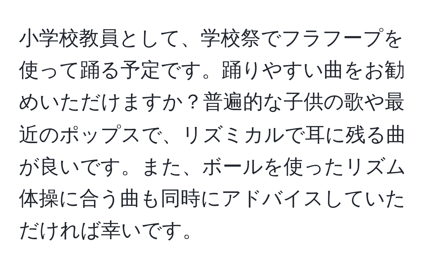 小学校教員として、学校祭でフラフープを使って踊る予定です。踊りやすい曲をお勧めいただけますか？普遍的な子供の歌や最近のポップスで、リズミカルで耳に残る曲が良いです。また、ボールを使ったリズム体操に合う曲も同時にアドバイスしていただければ幸いです。