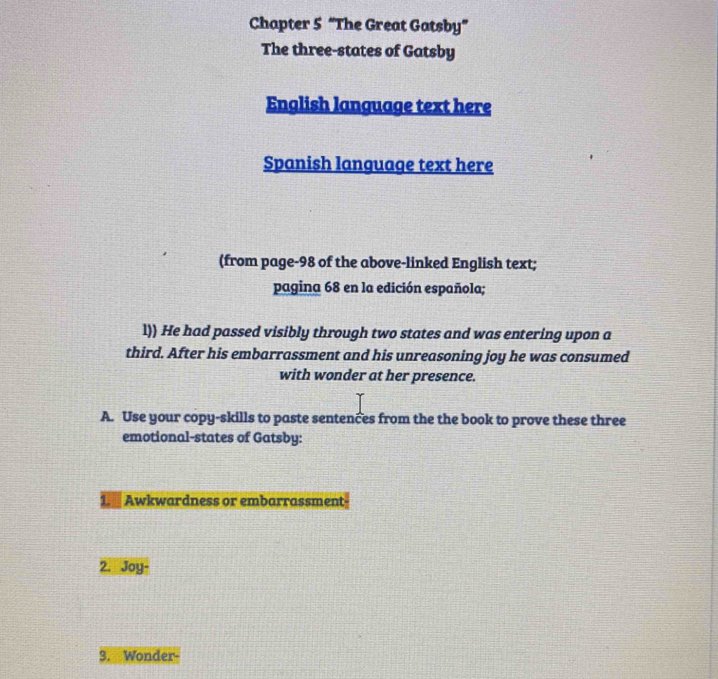 Chapter 5 “The Great Gatsby” 
The three-states of Gatsby 
English language text here 
Spanish language text here 
(from page-98 of the above-linked English text; 
pagina 68 en la edición española; 
l)) He had passed visibly through two states and was entering upon a 
third. After his embarrassment and his unreasoning joy he was consumed 
with wonder at her presence. 
A. Use your copy-skills to paste sentences from the the book to prove these three 
emotional-states of Gatsby: 
Awkwardness or embarrassment- 
2. Joy- 
3. Wonder-