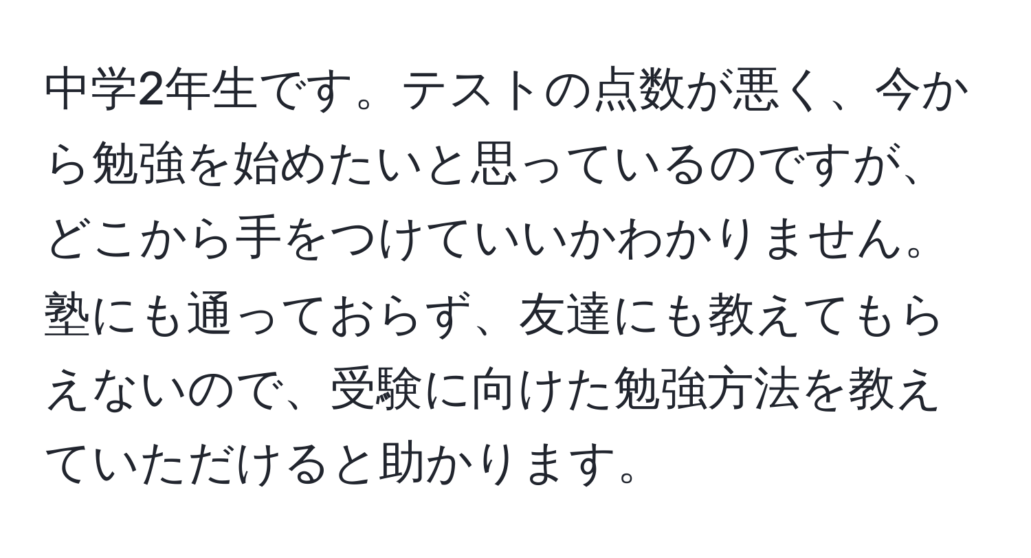 中学2年生です。テストの点数が悪く、今から勉強を始めたいと思っているのですが、どこから手をつけていいかわかりません。塾にも通っておらず、友達にも教えてもらえないので、受験に向けた勉強方法を教えていただけると助かります。