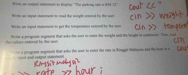 Write an output statement to display “The parking rate is RM 12 ”. 
Write an input statement to read the weight entered by the user. 
Write an input statement to get the temperature entered by the user. 
Write a program segment that asks the user to enter the weight and the height in centimetre. Then, read 
the values entered by the user. 
Write a program segment that asks the user to enter the rate in Ringgit Malaysia and the hour in a 
single input and output statement.