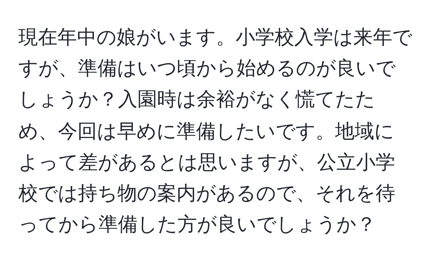 現在年中の娘がいます。小学校入学は来年ですが、準備はいつ頃から始めるのが良いでしょうか？入園時は余裕がなく慌てたため、今回は早めに準備したいです。地域によって差があるとは思いますが、公立小学校では持ち物の案内があるので、それを待ってから準備した方が良いでしょうか？