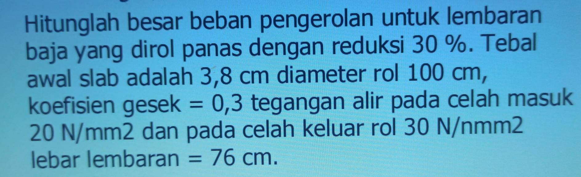 Hitunglah besar beban pengerolan untuk lembaran 
baja yang dirol panas dengan reduksi 30 %. Tebal 
awal slab adalah 3,8 cm diameter rol 100 cm, 
koefisien gesek =0,3 tegangan alir pada celah masuk
20 N/mm2 dan pada celah keluar rol 30 N/nmm2
lebar lembaran =76cm.