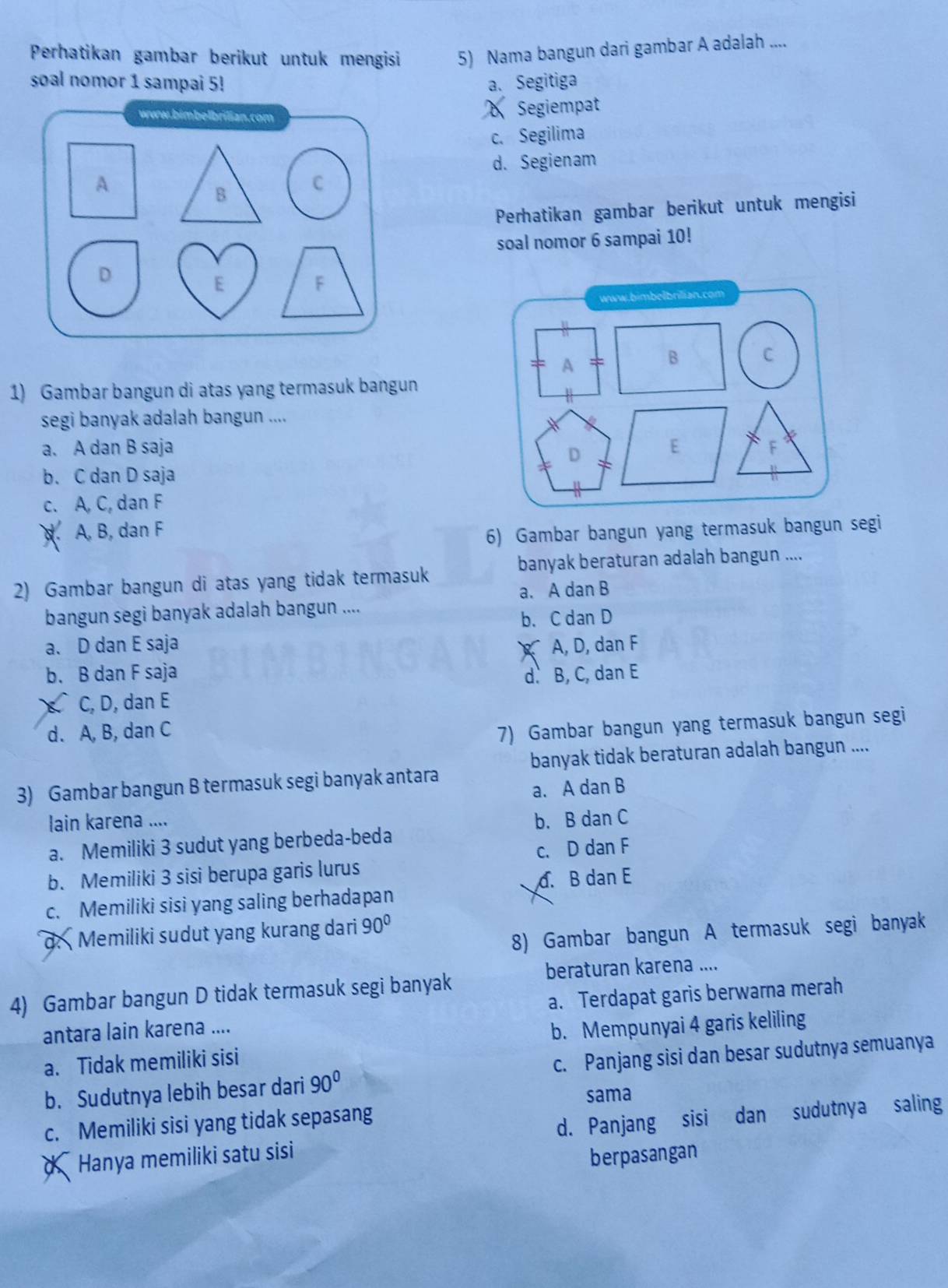 Perhatikan gambar berikut untuk mengisi 5) Nama bangun dari gambar A adalah ....
soal nomor 1 sampai 5! a. Segitiga
www.bimbelbrilian.com Segiempat
c. Segilima
d. Segienam
A
B
C
Perhatikan gambar berikut untuk mengisi
soal nomor 6 sampai 10!
D
E
F
www.bimbelbrilian.com
A
B C
1) Gambar bangun di atas yang termasuk bangun
segi banyak adalah bangun ....
a. A dan B saja E F
D
b. C dan D saja
c. A, C, dan F. A, B, dan F
6) Gambar bangun yang termasuk bangun segi
banyak beraturan adalah bangun ....
2) Gambar bangun di atas yang tidak termasuk
bangun segi banyak adalah bangun .... a. A dan B
b. C dan D
a. D dan E saja A, D, dan F
b. B dan F saja
d. B, C, dan E
C, D, dan E
d. A, B, dan C
7) Gambar bangun yang termasuk bangun segi
banyak tidak beraturan adalah bangun ....
3) Gambar bangun B termasuk segi banyak antara
a. A dan B
lain karena .... b. B dan C
a. Memiliki 3 sudut yang berbeda-beda
b. Memiliki 3 sisi berupa garis lurus c. D dan F
d. B dan E
c. Memiliki sisi yang saling berhadapan
8) Gambar bangun A termasuk segi banyak
d.  Memiliki sudut yang kurang dari 90°
beraturan karena ....
4) Gambar bangun D tidak termasuk segi banyak
antara lain karena .... a. Terdapat garis berwarna merah
a. Tidak memiliki sisi b. Mempunyai 4 garis keliling
b. Sudutnya lebih besar dari 90° c. Panjang sisi dan besar sudutnya semuanya
sama
c. Memiliki sisi yang tidak sepasang
d  Hanya memiliki satu sisi d. Panjang sisi dan sudutnya saling
berpasangan