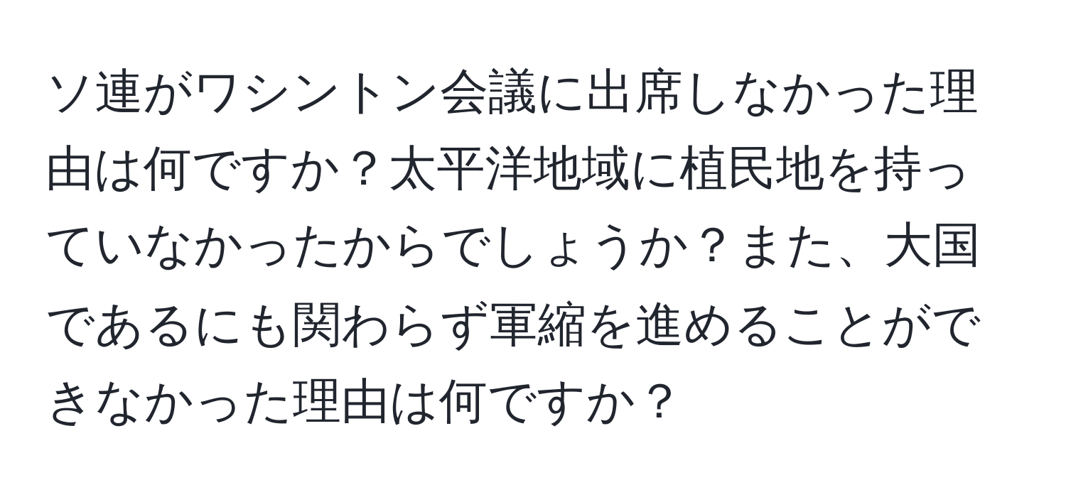 ソ連がワシントン会議に出席しなかった理由は何ですか？太平洋地域に植民地を持っていなかったからでしょうか？また、大国であるにも関わらず軍縮を進めることができなかった理由は何ですか？