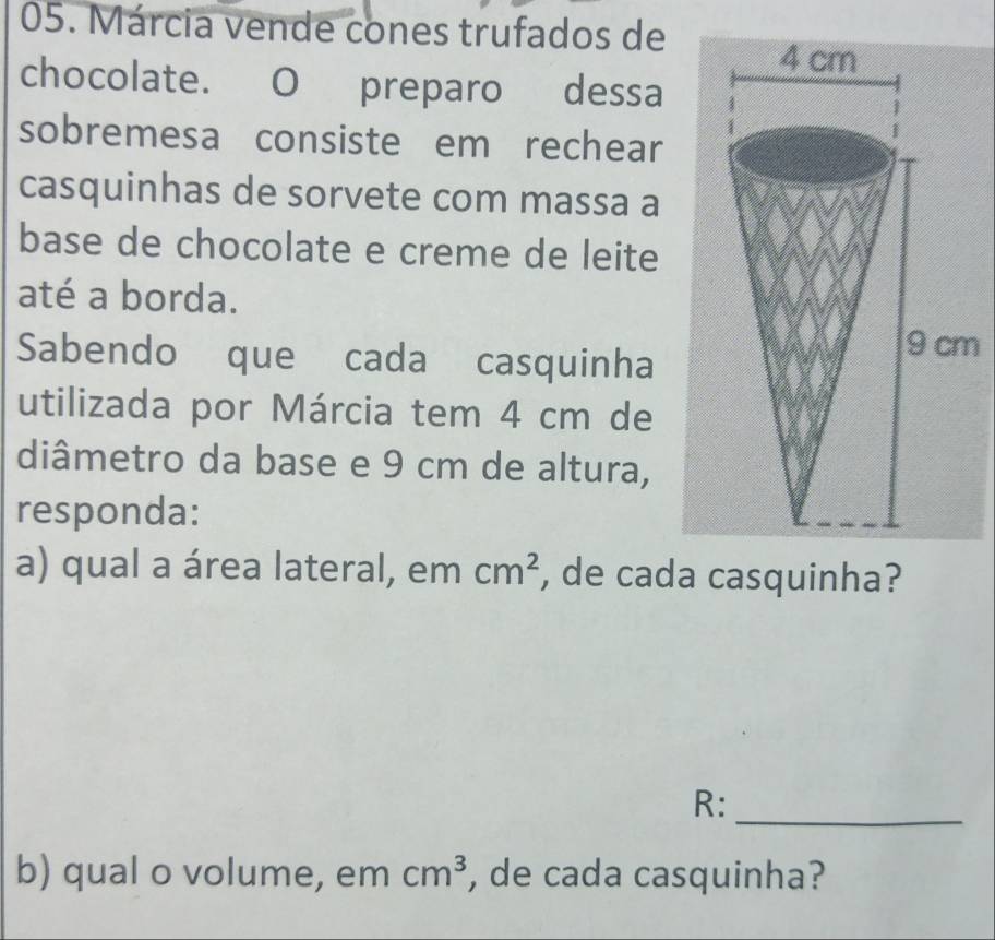 Márcia vende cones trufados de 
chocolate. O preparo dessa 
sobremesa consiste em rechear 
casquinhas de sorvete com massa a 
base de chocolate e creme de leite 
até a borda. 
Sabendo que cada casquinha 
m 
utilizada por Márcia tem 4 cm de 
diâmetro da base e 9 cm de altura, 
responda: 
a) qual a área lateral, em cm^2 , de cada casquinha? 
_ 
R: 
b) qual o volume, em cm^3 , de cada casquinha?