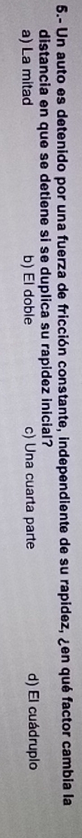 5.- Un auto es detenido por una fuerza de fricción constante, independiente de su rapidez, ¿en qué factor cambia la
distancia en que se detiene si se duplica su rapidez inicial?
a) La mitad b) El doble c) Una cuarta parte d) El cuádruplo