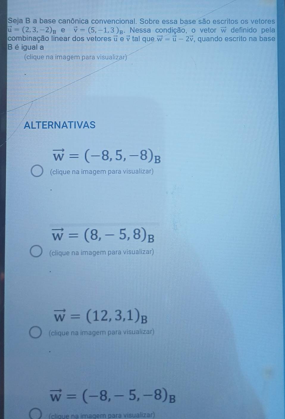 Seja B a base canônica convencional. Sobre essa base são escritos os vetores
vector u=(2,3,-2)_B e vector v=(5,-1,3)_B. Nessa condição, o vetor vector w definido pela
combinação linear dos vetores é e vector v tal que vector w=vector u-2vector v , quando escrito na base
B é igual a
(clique na imagem para visualizar)
ALTERNATIVAS
vector w=(-8,5,-8)_B
(clique na imagem para visualizar)
vector w=(8,-5,8)_B
(clique na imagem para visualizar)
vector w=(12,3,1)_B
(clique na imagem para visualizar)
vector w=(-8,-5,-8)_B
(clique na imagem para visualizar)