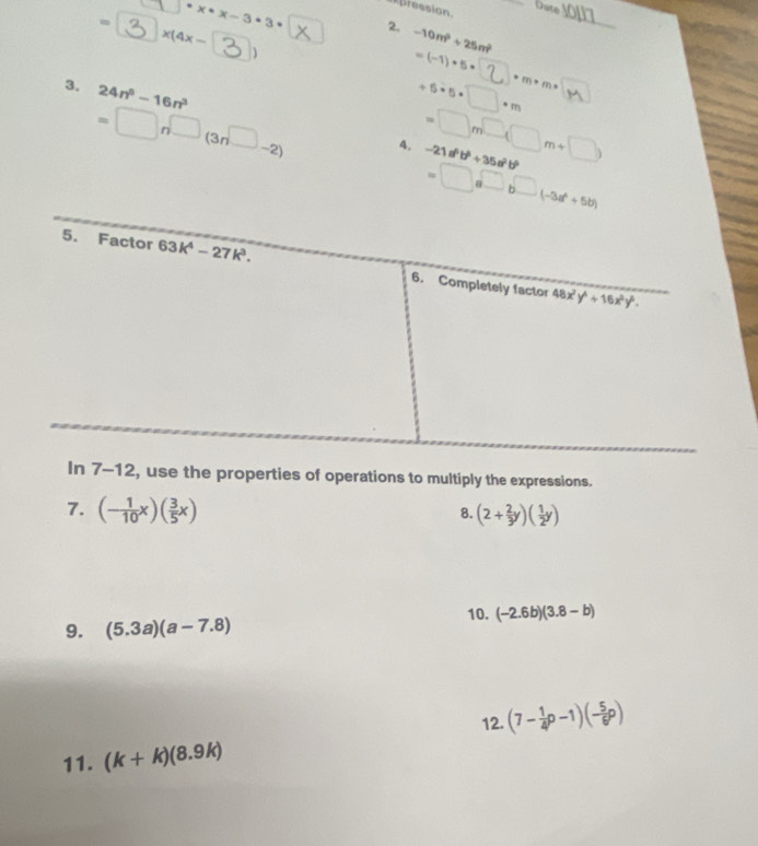 Date
ression.
= x(4x-
1 · x· x-3· 3· 2. -10m^2+25m^2
_
D
=(-1)· 5·
3. 24n^5-16n^3
+6· 5· □ · m · m· m·
=□ n□ (3n^(-(3n^□)-2) a. =□ m□ (□ m+□ ) -21a^6b^6+35a^2b^6
=□ a^(□)b^(□ +5b))
7-12, use the properties of operations to multiply the expressions.
7. (- 1/10 x)( 3/5 x) (2+ 2/3 y)( 1/2 y)
8.
10. (-2.6b)(3.8-b)
9. (5.3a)(a-7.8)
12. (7- 1/4 p-1)(- 5/6 p)
11. (k+k)(8.9k)