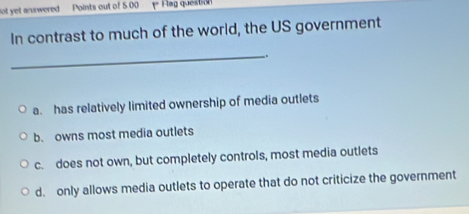 ot yet answered Points out of 5.00 = Flag question
In contrast to much of the world, the US government
_
a. has relatively limited ownership of media outlets
b. owns most media outlets
c. does not own, but completely controls, most media outlets
d. only allows media outlets to operate that do not criticize the government