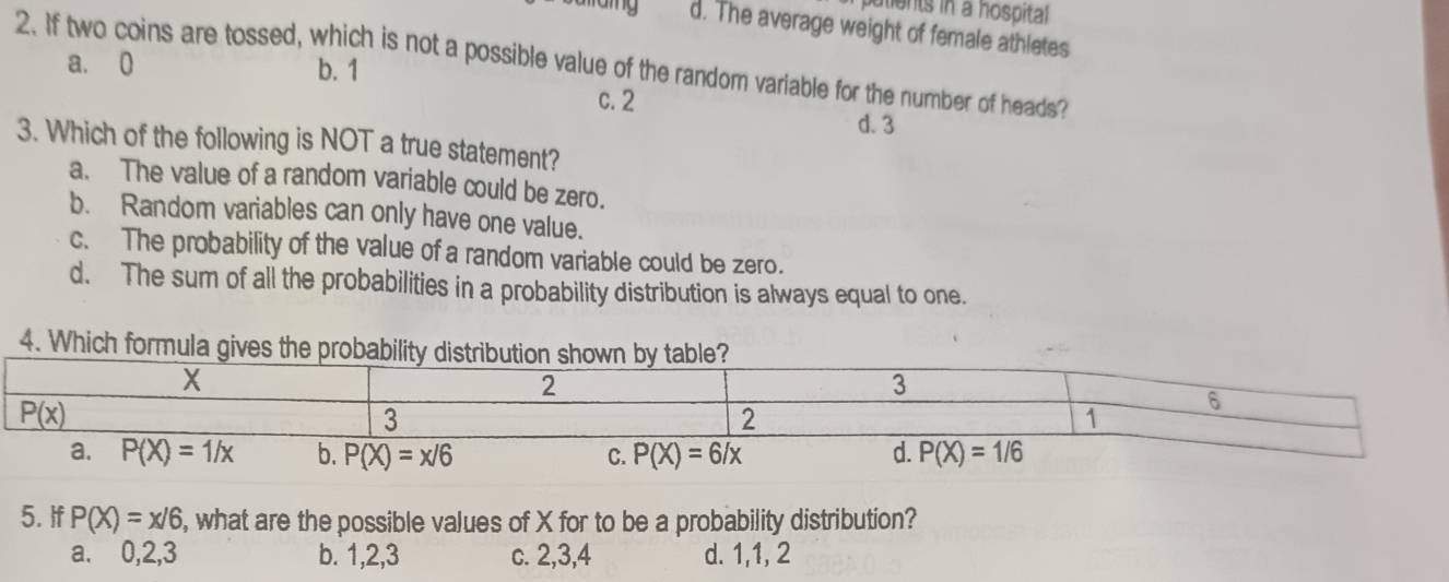 putients in a hospital
d. The average weight of female athletes
2. If two coins are tossed, which is not a possible value of the random variable for the number of heads?
a. 0 b. 1 c. 2
d. 3
3. Which of the following is NOT a true statement?
a. The value of a random variable could be zero.
b. Random variables can only have one value.
c. The probability of the value of a random variable could be zero.
d. The sum of all the probabilities in a probability distribution is always equal to one.
4. Which formul
5. If P(X)=x/6 , what are the possible values of X for to be a probability distribution?
a. 0,2,3 b. 1,2,3 c. 2,3,4 d. 1,1, 2