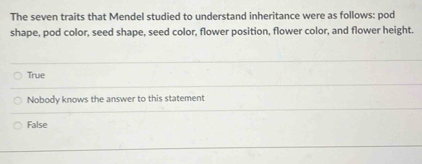 The seven traits that Mendel studied to understand inheritance were as follows: pod
shape, pod color, seed shape, seed color, flower position, flower color, and flower height.
True
Nobody knows the answer to this statement
False